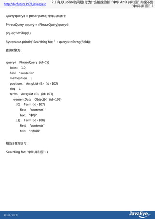 2.1 有关Lucene的问题(1):为什么能搜的到“中华 AND 共和国”却搜不到
http://forfuture1978.javaeye.com
                                                                              “中华共和国”?


 Query query4 = parser.parse("中华共和国");

 PhraseQuery pquery = (PhraseQuery)query4;

 pquery.setSlop(1);

 System.out.println("Searching for: " + query4.toString(field));

 查询对象为：



  query4        PhraseQuery (id=55)
     boost          1.0
     field      "contents"
     maxPosition            1
     positions            ArrayList<E> (id=102)
     slop       1
     terms          ArrayList<E> (id=103)
        elementData             Object[4] (id=105)
             [0]     Term (id=107)
                field       "contents"
                text       "中华"
             [1]     Term (id=108)
                field       "contents"
                text       "共和国"



 相当于查询语句：


  Searching for: "中华 共和国"~1




第 162 / 199 页
 