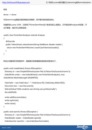 http://forfuture1978.javaeye.com                         2.2 有关Lucene的问题(2):stemming和lemmatization


 然而

 drove –> drove

 可见stemming是通过规则缩减为词根的，而不能识别词型的变化。

 在最新的Lucene 3.0中，已经有了PorterStemFilter这个类来实现上述算法，只可惜没有Analyzer向匹配，不
 过不要紧，我们可以简单实现：



  public class PorterStemAnalyzer extends Analyzer
  {
       @Override
       public TokenStream tokenStream(String fieldName, Reader reader) {
           return new PorterStemFilter(new LowerCaseTokenizer(reader));
       }
  }



 把此分词器用在你的程序中，就能够识别单复数和规则的词型变化了。



  public void createIndex() throws IOException {
      Directory d = new SimpleFSDirectory(new File("d:/falconTest/lucene3/norms"));
      IndexWriter writer = new IndexWriter(d, new PorterStemAnalyzer(), true,
  IndexWriter.MaxFieldLength.UNLIMITED);

      Field field = new Field("desc", "", Field.Store.YES, Field.Index.ANALYZED);
      Document doc = new Document();
      field.setValue("Hello students was driving cars professionally");
      doc.add(field);

      writer.addDocument(doc);
      writer.optimize();
      writer.close();
  }

  public void search() throws IOException {
      Directory d = new SimpleFSDirectory(new File("d:/falconTest/lucene3/norms"));
      IndexReader reader = IndexReader.open(d);
      IndexSearcher searcher = new IndexSearcher(reader);


第 165 / 199 页
 