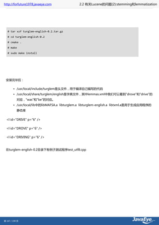 http://forfuture1978.javaeye.com               2.2 有关Lucene的问题(2):stemming和lemmatization




   # tar xzf turglem-english-0.2.tar.gz
   # cd turglem-english-0.2
   # cmake .
   # make
   # sudo make install




 安装完毕后：

        • /usr/local/include/turglem是头文件，用于编译自己编写的代码
        • /usr/local/share/turglem/english是字典文件，其中lemmas.xml中我们可以看到"drove"和"drive"的
           对应，"was"和"be"的对应。
        • /usr/local/lib中的libMAFSA.a libturglem.a libturglem-english.a libtxml.a是用于生成应用程序的
           静态库


  <l id="DRIVE" p="6" />

  <l id="DROVE" p="6" />

  <l id="DRIVING" p="6" />



 在turglem-english-0.2目录下有例子测试程序test_utf8.cpp




第 167 / 199 页
 