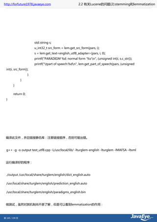http://forfuture1978.javaeye.com                       2.2 有关Lucene的问题(2):stemming和lemmatization




                        std::string s;
                        u_int32_t src_form = lem.get_src_form(pars, i);
                        s = lem.get_text<english_utf8_adapter>(pars, i, 0);
                        printf("PARADIGM %d: normal form '%s'n", (unsigned int)i, s.c_str());
                        printf("tpart of speech:%dn", lem.get_part_of_speech(pars, (unsigned
  int)i, src_form));
                    }
                }
        }

        return 0;
  }




 编译此文件，并且链接静态库：注意链接顺序，否则可能出错。



  g++ -g -o output test_utf8.cpp -L/usr/local/lib/ -lturglem-english -lturglem -lMAFSA –ltxml



 运行编译好的程序：



  ./output /usr/local/share/turglem/english/dict_english.auto

  /usr/local/share/turglem/english/prediction_english.auto

  /usr/local/share/turglem/english/paradigms_english.bin



 做测试，虽然对其机制尚不甚了解，但是可以看到lemmatization的作用：



第 169 / 199 页
 