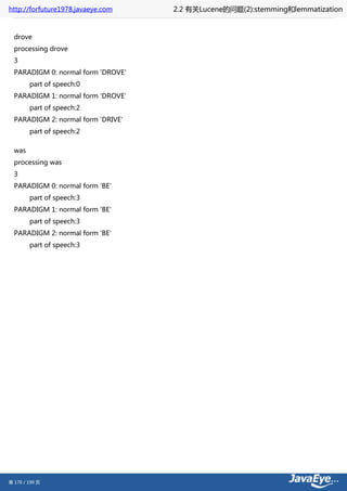 http://forfuture1978.javaeye.com    2.2 有关Lucene的问题(2):stemming和lemmatization


  drove
  processing drove
  3
  PARADIGM 0: normal form 'DROVE'
        part of speech:0
  PARADIGM 1: normal form 'DROVE'
        part of speech:2
  PARADIGM 2: normal form 'DRIVE'
        part of speech:2

  was
  processing was
  3
  PARADIGM 0: normal form 'BE'
        part of speech:3
  PARADIGM 1: normal form 'BE'
        part of speech:3
  PARADIGM 2: normal form 'BE'
        part of speech:3




第 170 / 199 页
 