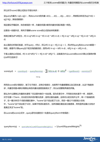 http://forfuture1978.javaeye.com                  2.3 有关Lucene的问题(3): 向量空间模型与Lucene的打分机制


 所以对于score计算公式的分子部分来讲：

 设query向量为:<q(i), q(j)>，而document的向量<d(1), .. , d(i), .. , d(j), .., d(n)>，两者取点积后为q(i)*d(i) +
 q(j)*d(j)，其他项都是0.

 到这里似乎看起来，和你感觉的一样，向量空间是n维同向量空间是2维是一样的。

 这里说一些题外话，有利于理解lucene score的公式的由来和推理：

 将其分解为df*idf后为，tf(i in q)*idf(i in q) * tf(i in d) * idf(i in d) + tf(j in q) * idf(j in q) * tf(j in d) * idf(j in
 d)

 由上面的分析我们知道，对于query，tf为1，所以tf(i in q) = tf(j in q) = 1，而idf对query和document都是一
 样的，都是不计算query这个短文档的数目的，因而idf(i in q) = idf(i in d)，idf(j in q) = idf(j in d)，

 于是上面的公式变成，tf(i in d)*idf(i)^2 + tf(j in d)* idf(j)^2，这就是为什么Lucene的score计算公式里有tf乘
 以idf平方的样子:




  score(q,d) = coord(q,d) · queryNorm(q) ·          ∑( tf(t in d)   · idf(t)
                                                                               2
                                                                                   · t.getBoost() · norm(t,d)   )

                                         t in q




 然而在score的计算部分，除了分子部分，还有分母部分，也即两个向量都要除以自己的长度，从这个角度来
 讲，向量空间是n维和2维算出来的向量长度差别就很大了，所以必须要取两者的并集。

 那么为什么要除以向量的长度呢？在这里叫做归一化处理。因为在索引中，不同的文档长度不一样，很显然，
 对于任意一个term，在长的文档中的tf要大的多，因而分数也越高，这样对小的文档不公平，举一个极端的例
 子，在一篇1000万个词的鸿篇巨著中，"lucene"这个词出现了11次，而在一篇12个词的短小文档
 中，"lucene"这个词出现了10次，如果不考虑长度在内，当然鸿篇巨著应该分数更高，然而显然这篇小文档才
 是真正关注"lucene"的。

 在Lucene的score公式中，query语句长度的归一化是在queryNorm中体现的：




  queryNorm(q) = queryNorm(sumOfSquaredWeights) = 1/sumOfSquaredWeights
                                                                                                ½




第 172 / 199 页
 