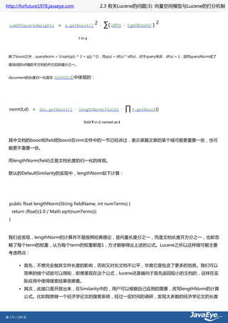 http://forfuture1978.javaeye.com                   2.3 有关Lucene的问题(3): 向量空间模型与Lucene的打分机制


                                                                                        2
  sumOfSquaredWeights = q.getBoost()
                                                2 ·   ∑( idf(t)    · t.getBoost()   )

                                      t in q




 除了boost之外，queryNorm = 1/sqrt(q(i) ^ 2 + q(j) ^2)，而q(x) = df(x) * idf(x)，对于query来讲，df(x) = 1，因而queryNorm成了

 查询词的idf值的平方和的开方后的值分之一。


 document的长度归一化是在         norm(t,d)中体现的：




  norm(t,d) = doc.getBoost() · lengthNorm(field) ·                 ∏ f.getBoost()
                                         field f in d named as t




 其中文档的boost和field的boost在nrm文件中的一节已经讲过，表示某篇文章的某个域可能更重要一些，也可
 能更不重要一些。

 而lengthNorm(field)正是文档长度的归一化的体现。

 默认的DefaultSimilarity的实现中，lengthNorm如下计算：




  public float lengthNorm(String fieldName, int numTerms) {
      return (float)(1.0 / Math.sqrt(numTerms));
  }



 我们会发现，lengthNorm的计算并不是按照经典理论，是向量长度分之一，而是文档长度开方分之一，也即忽
 略了每个term的权重，认为每个term的权重都是1，方才能够得出上述的公式。Lucene之所以这样做可能主要
 考虑两点：

         • 首先，不想完全抛弃文件长度的影响，否则又对长文档不公平，毕竟它是包含了更多的信息。我们可以
            简单的做个试验可以得知，即便是现在这个公式，lucene还是偏向于首先返回短小的文档的，这样在实
            际应用中使得搜索结果很难看。
         • 其次，此接口是开放出来，在Similarity中的，用户可以根据自己应用的需要，改写lengthNorm的计算
            公式。比如我想做一个经济学论文的搜索系统，经过一定时间的调研，发现大多数的经济学论文的长度



第 173 / 199 页
 