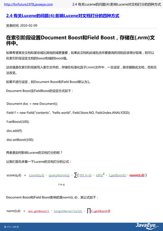 http://forfuture1978.javaeye.com               2.4 有关Lucene的问题(4):影响Lucene对文档打分的四种方式


 2.4 有关Lucene的问题(4):影响Lucene对文档打分的四种方式

 发表时间: 2010-02-09



 在索引阶段设置Document Boost和Field Boost，存储在(.nrm)文
 件中。
 如果希望某些文档和某些域比其他的域更重要，如果此文档和此域包含所要查询的词则应该得分较高，则可以
 在索引阶段设定文档的boost和域的boost值。

 这些值是在索引阶段就写入索引文件的，存储在标准化因子(.nrm)文件中，一旦设定，除非删除此文档，否则无
 法改变。

 如果不进行设定，则Document Boost和Field Boost默认为1。

 Document Boost及FieldBoost的设定方式如下：



  Document doc = new Document();

  Field f = new Field("contents", "hello world", Field.Store.NO, Field.Index.ANALYZED);

  f.setBoost(100);

  doc.add(f);

  doc.setBoost(100);



 两者是如何影响Lucene的文档打分的呢？

 让我们首先来看一下Lucene的文档打分的公式：



  score(q,d) = coord(q,d) · queryNorm(q) ·      ∑( tf(t in d)   · idf(t)
                                                                           2
                                                                               · t.getBoost() · norm(t,d)   )

                                     t in q




 Document Boost和Field Boost影响的是norm(t, d)，其公式如下：



  norm(t,d) = doc.getBoost() · lengthNorm(field) ·       ∏f.getBoost()


第 175 / 199 页
 