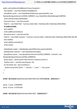 http://forfuture1978.javaeye.com                     2.4 有关Lucene的问题(4):影响Lucene对文档打分的四种方式


  public void testNormsFieldBoost() throws Exception {
      File indexDir = new File("testNormsFieldBoost");
      IndexWriter writer = new IndexWriter(FSDirectory.open(indexDir), new
  StandardAnalyzer(Version.LUCENE_CURRENT), true, IndexWriter.MaxFieldLength.LIMITED);
      writer.setUseCompoundFile(false);
      Document doc1 = new Document();
      Field f1 = new Field("title", "common hello hello", Field.Store.NO, Field.Index.ANALYZED);
      f1.setBoost(100);
      doc1.add(f1);
      writer.addDocument(doc1);
      Document doc2 = new Document();
      Field f2 = new Field("contents", "common common hello", Field.Store.NO, Field.Index.ANALYZED_NO_NO
      doc2.add(f2);
      writer.addDocument(doc2);
      writer.close();

      IndexReader reader = IndexReader.open(FSDirectory.open(indexDir));
      IndexSearcher searcher = new IndexSearcher(reader);
      QueryParser parser = new QueryParser(Version.LUCENE_CURRENT, "contents", new
  StandardAnalyzer(Version.LUCENE_CURRENT));
      Query query = parser.parse("title:common contents:common");
      TopDocs docs = searcher.search(query, 10);
      for (ScoreDoc doc : docs.scoreDocs) {
          System.out.println("docid : " + doc.doc + " score : " + doc.score);
      }
  }



 如果第一篇文档的域f1也为Field.Index.ANALYZED_NO_NORMS的时候，搜索排名如下：



  docid : 1 score : 0.49999997
  docid : 0 score : 0.35355338



 如果第一篇文档的域f1设为Field.Index.ANALYZED，则搜索排名如下：




第 178 / 199 页
 