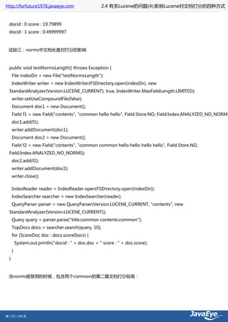 http://forfuture1978.javaeye.com                     2.4 有关Lucene的问题(4):影响Lucene对文档打分的四种方式


  docid : 0 score : 19.79899
  docid : 1 score : 0.49999997



 试验三：norms中文档长度对打分的影响



  public void testNormsLength() throws Exception {
      File indexDir = new File("testNormsLength");
      IndexWriter writer = new IndexWriter(FSDirectory.open(indexDir), new
  StandardAnalyzer(Version.LUCENE_CURRENT), true, IndexWriter.MaxFieldLength.LIMITED);
      writer.setUseCompoundFile(false);
      Document doc1 = new Document();
      Field f1 = new Field("contents", "common hello hello", Field.Store.NO, Field.Index.ANALYZED_NO_NORMS
      doc1.add(f1);
      writer.addDocument(doc1);
      Document doc2 = new Document();
      Field f2 = new Field("contents", "common common hello hello hello hello", Field.Store.NO,
  Field.Index.ANALYZED_NO_NORMS);
      doc2.add(f2);
      writer.addDocument(doc2);
      writer.close();

      IndexReader reader = IndexReader.open(FSDirectory.open(indexDir));
      IndexSearcher searcher = new IndexSearcher(reader);
      QueryParser parser = new QueryParser(Version.LUCENE_CURRENT, "contents", new
  StandardAnalyzer(Version.LUCENE_CURRENT));
      Query query = parser.parse("title:common contents:common");
      TopDocs docs = searcher.search(query, 10);
      for (ScoreDoc doc : docs.scoreDocs) {
          System.out.println("docid : " + doc.doc + " score : " + doc.score);
      }
  }



 当norms被禁用的时候，包含两个common的第二篇文档打分较高：




第 179 / 199 页
 
