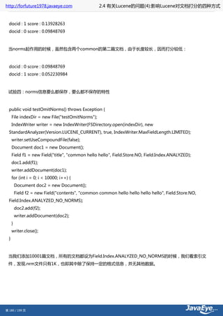 http://forfuture1978.javaeye.com                   2.4 有关Lucene的问题(4):影响Lucene对文档打分的四种方式


  docid : 1 score : 0.13928263
  docid : 0 score : 0.09848769



 当norms起作用的时候，虽然包含两个common的第二篇文档，由于长度较长，因而打分较低：



  docid : 0 score : 0.09848769
  docid : 1 score : 0.052230984



 试验四：norms信息要么都保存，要么都不保存的特性



  public void testOmitNorms() throws Exception {
      File indexDir = new File("testOmitNorms");
      IndexWriter writer = new IndexWriter(FSDirectory.open(indexDir), new
  StandardAnalyzer(Version.LUCENE_CURRENT), true, IndexWriter.MaxFieldLength.LIMITED);
      writer.setUseCompoundFile(false);
      Document doc1 = new Document();
      Field f1 = new Field("title", "common hello hello", Field.Store.NO, Field.Index.ANALYZED);
      doc1.add(f1);
      writer.addDocument(doc1);
      for (int i = 0; i < 10000; i++) {
          Document doc2 = new Document();
          Field f2 = new Field("contents", "common common hello hello hello hello", Field.Store.NO,
  Field.Index.ANALYZED_NO_NORMS);
          doc2.add(f2);
          writer.addDocument(doc2);
      }
      writer.close();
  }



 当我们添加10001篇文档，所有的文档都设为Field.Index.ANALYZED_NO_NORMS的时候，我们看索引文
 件，发现.nrm文件只有1K，也即其中除了保持一定的格式信息，并无其他数据。




第 180 / 199 页
 