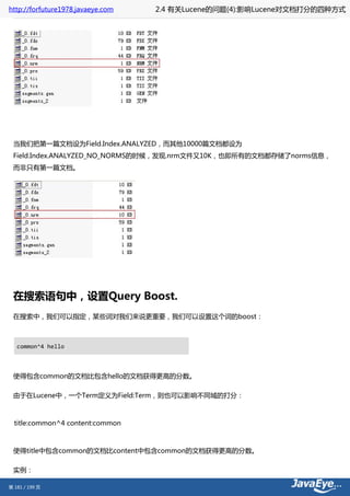 http://forfuture1978.javaeye.com   2.4 有关Lucene的问题(4):影响Lucene对文档打分的四种方式




 当我们把第一篇文档设为Field.Index.ANALYZED，而其他10000篇文档都设为
 Field.Index.ANALYZED_NO_NORMS的时候，发现.nrm文件又10K，也即所有的文档都存储了norms信息，
 而非只有第一篇文档。




 在搜索语句中，设置Query Boost.
 在搜索中，我们可以指定，某些词对我们来说更重要，我们可以设置这个词的boost：



   common^4 hello



 使得包含common的文档比包含hello的文档获得更高的分数。

 由于在Lucene中，一个Term定义为Field:Term，则也可以影响不同域的打分：



  title:common^4 content:common



 使得title中包含common的文档比content中包含common的文档获得更高的分数。

 实例：

第 181 / 199 页
 