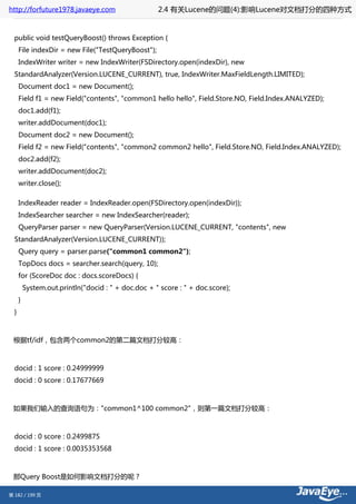http://forfuture1978.javaeye.com                     2.4 有关Lucene的问题(4):影响Lucene对文档打分的四种方式


  public void testQueryBoost() throws Exception {
      File indexDir = new File("TestQueryBoost");
      IndexWriter writer = new IndexWriter(FSDirectory.open(indexDir), new
  StandardAnalyzer(Version.LUCENE_CURRENT), true, IndexWriter.MaxFieldLength.LIMITED);
      Document doc1 = new Document();
      Field f1 = new Field("contents", "common1 hello hello", Field.Store.NO, Field.Index.ANALYZED);
      doc1.add(f1);
      writer.addDocument(doc1);
      Document doc2 = new Document();
      Field f2 = new Field("contents", "common2 common2 hello", Field.Store.NO, Field.Index.ANALYZED);
      doc2.add(f2);
      writer.addDocument(doc2);
      writer.close();

      IndexReader reader = IndexReader.open(FSDirectory.open(indexDir));
      IndexSearcher searcher = new IndexSearcher(reader);
      QueryParser parser = new QueryParser(Version.LUCENE_CURRENT, "contents", new
  StandardAnalyzer(Version.LUCENE_CURRENT));
      Query query = parser.parse("common1 common2");
      TopDocs docs = searcher.search(query, 10);
      for (ScoreDoc doc : docs.scoreDocs) {
          System.out.println("docid : " + doc.doc + " score : " + doc.score);
      }
  }



 根据tf/idf，包含两个common2的第二篇文档打分较高：



  docid : 1 score : 0.24999999
  docid : 0 score : 0.17677669



 如果我们输入的查询语句为："common1^100 common2"，则第一篇文档打分较高：



  docid : 0 score : 0.2499875
  docid : 1 score : 0.0035353568



 那Query Boost是如何影响文档打分的呢？

第 182 / 199 页
 