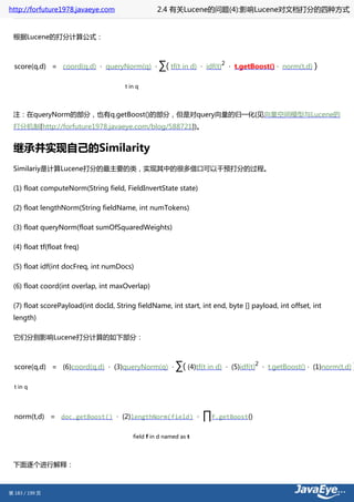 http://forfuture1978.javaeye.com                  2.4 有关Lucene的问题(4):影响Lucene对文档打分的四种方式


 根据Lucene的打分计算公式：



  score(q,d) = coord(q,d) · queryNorm(q) ·         ∑( tf(t in d)   · idf(t)
                                                                              2
                                                                                   · t.getBoost() · norm(t,d)       )

                                      t in q




 注：在queryNorm的部分，也有q.getBoost()的部分，但是对query向量的归一化(见向量空间模型与Lucene的
 打分机制[http://forfuture1978.javaeye.com/blog/588721])。


 继承并实现自己的Similarity
 Similariy是计算Lucene打分的最主要的类，实现其中的很多借口可以干预打分的过程。

 (1) float computeNorm(String field, FieldInvertState state)

 (2) float lengthNorm(String fieldName, int numTokens)

 (3) float queryNorm(float sumOfSquaredWeights)

 (4) float tf(float freq)

 (5) float idf(int docFreq, int numDocs)

 (6) float coord(int overlap, int maxOverlap)

 (7) float scorePayload(int docId, String fieldName, int start, int end, byte [] payload, int offset, int
 length)

 它们分别影响Lucene打分计算的如下部分：



  score(q,d) = (6)coord(q,d) · (3)queryNorm(q) ·          ∑( (4)tf(t in d)        · (5)idf(t)
                                                                                                2
                                                                                                    · t.getBoost() · (1)norm(t,d)   )

  t in q




  norm(t,d) = doc.getBoost() · (2)lengthNorm(field) ·              ∏f.getBoost()
                                         field f in d named as t




 下面逐个进行解释：



第 183 / 199 页
 