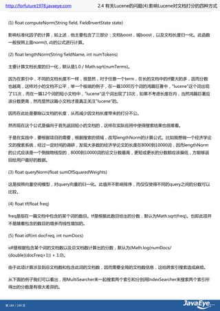 http://forfuture1978.javaeye.com              2.4 有关Lucene的问题(4):影响Lucene对文档打分的四种方式


 (1) float computeNorm(String field, FieldInvertState state)

 影响标准化因子的计算，如上述，他主要包含了三部分：文档boost，域boost，以及文档长度归一化。此函数
 一般按照上面norm(t, d)的公式进行计算。

 (2) float lengthNorm(String fieldName, int numTokens)

 主要计算文档长度的归一化，默认是1.0 / Math.sqrt(numTerms)。

 因为在索引中，不同的文档长度不一样，很显然，对于任意一个term，在长的文档中的tf要大的多，因而分数
 也越高，这样对小的文档不公平，举一个极端的例子，在一篇1000万个词的鸿篇巨著中，"lucene"这个词出现
 了11次，而在一篇12个词的短小文档中，"lucene"这个词出现了10次，如果不考虑长度在内，当然鸿篇巨著应
 该分数更高，然而显然这篇小文档才是真正关注"lucene"的。

 因而在此处是要除以文档的长度，从而减少因文档长度带来的打分不公。

 然而现在这个公式是偏向于首先返回短小的文档的，这样在实际应用中使得搜索结果也很难看。

 于是在实践中，要根据项目的需要，根据搜索的领域，改写lengthNorm的计算公式。比如我想做一个经济学论
 文的搜索系统，经过一定时间的调研，发现大多数的经济学论文的长度在8000到10000词，因而lengthNorm
 的公式应该是一个倒抛物线型的，8000到10000词的论文分数最高，更短或更长的分数都应该偏低，方能够返
 回给用户最好的数据。

 (3) float queryNorm(float sumOfSquaredWeights)

 这是按照向量空间模型，对query向量的归一化。此值并不影响排序，而仅仅使得不同的query之间的分数可以
 比较。

 (4) float tf(float freq)

 freq是指在一篇文档中包含的某个词的数目。tf是根据此数目给出的分数，默认为Math.sqrt(freq)。也即此项并
 不是随着包含的数目的增多而线性增加的。

 (5) float idf(int docFreq, int numDocs)

 idf是根据包含某个词的文档数以及总文档数计算出的分数，默认为(Math.log(numDocs/
 (double)(docFreq+1)) + 1.0)。

 由于此项计算涉及到总文档数和包含此词的文档数，因而需要全局的文档数信息，这给跨索引搜索造成麻烦。

 从下面的例子我们可以看出，用MultiSearcher来一起搜索两个索引和分别用IndexSearcher来搜索两个索引所
 得出的分数是有很大差异的。



第 184 / 199 页
 