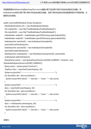 http://forfuture1978.javaeye.com                  2.4 有关Lucene的问题(4):影响Lucene对文档打分的四种方式


 究其原因是MultiSearcher的docFreq(Term term)函数计算了包含两个索引中包含此词的总文档数，而
 IndexSearcher仅仅计算了每个索引中包含此词的文档数。当两个索引包含的文档总数是有很大不同的时候，分
 数是无法比较的。



  public void testMultiIndex() throws Exception{
   MultiIndexSimilarity sim = new MultiIndexSimilarity();
   File indexDir01 = new File("TestMultiIndex/TestMultiIndex01");
   File indexDir02 = new File("TestMultiIndex/TestMultiIndex02");
   IndexReader reader01 = IndexReader.open(FSDirectory.open(indexDir01));
   IndexReader reader02 = IndexReader.open(FSDirectory.open(indexDir02));
   IndexSearcher searcher01 = new IndexSearcher(reader01);
   searcher01.setSimilarity(sim);
   IndexSearcher searcher02 = new IndexSearcher(reader02);
   searcher02.setSimilarity(sim);
   MultiSearcher multiseacher = new MultiSearcher(searcher01, searcher02);
   multiseacher.setSimilarity(sim);
   QueryParser parser = new QueryParser(Version.LUCENE_CURRENT, "contents", new
  StandardAnalyzer(Version.LUCENE_CURRENT));
   Query query = parser.parse("common");
   TopDocs docs = searcher01.search(query, 10);
   System.out.println("----------------------------------------------");
   for (ScoreDoc doc : docs.scoreDocs) {
       System.out.println("docid : " + doc.doc + " score : " + doc.score);
   }
   System.out.println("----------------------------------------------");
   docs = searcher02.search(query, 10);
   for (ScoreDoc doc : docs.scoreDocs) {
       System.out.println("docid : " + doc.doc + " score : " + doc.score);
   }
   System.out.println("----------------------------------------------");
   docs = multiseacher.search(query, 20);
   for (ScoreDoc doc : docs.scoreDocs) {
       System.out.println("docid : " + doc.doc + " score : " + doc.score);
   }



  结果为：


第 185 / 199 页
 