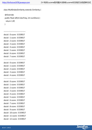 http://forfuture1978.javaeye.com                  2.4 有关Lucene的问题(4):影响Lucene对文档打分的四种方式


  class MultiIndexSimilarity extends Similarity {

   @Override
   public float idf(int docFreq, int numDocs) {
       return 1.0f;
   }



  -----------------------------
  docid : 0 score : 0.559017
  docid : 1 score : 0.559017
  docid : 2 score : 0.559017
  docid : 3 score : 0.559017
  docid : 4 score : 0.559017
  docid : 5 score : 0.559017
  docid : 6 score : 0.559017
  docid : 7 score : 0.559017
  -----------------------------
  docid : 0 score : 0.559017
  docid : 1 score : 0.559017
  docid : 2 score : 0.559017
  docid : 3 score : 0.559017
  docid : 4 score : 0.559017
  -----------------------------
  docid : 0 score : 0.559017
  docid : 1 score : 0.559017
  docid : 2 score : 0.559017
  docid : 3 score : 0.559017
  docid : 4 score : 0.559017
  docid : 5 score : 0.559017
  docid : 6 score : 0.559017
  docid : 7 score : 0.559017
  docid : 8 score : 0.559017
  docid : 9 score : 0.559017
  docid : 10 score : 0.559017
  docid : 11 score : 0.559017
  docid : 12 score : 0.559017



第 187 / 199 页
 