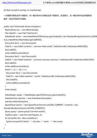 http://forfuture1978.javaeye.com                     2.4 有关Lucene的问题(4):影响Lucene对文档打分的四种方式


 (6) float coord(int overlap, int maxOverlap)

 一次搜索可能包含多个搜索词，而一篇文档中也可能包含多个搜索词，此项表示，当一篇文档中包含的搜索词
 越多，则此文档则打分越高。



  public void TestCoord() throws Exception {
      MySimilarity sim = new MySimilarity();
      File indexDir = new File("TestCoord");
      IndexWriter writer = new IndexWriter(FSDirectory.open(indexDir), new StandardAnalyzer(Version.LUCENE
  true, IndexWriter.MaxFieldLength.LIMITED);
      Document doc1 = new Document();
      Field f1 = new Field("contents", "common hello world", Field.Store.NO, Field.Index.ANALYZED);
      doc1.add(f1);
      writer.addDocument(doc1);
      Document doc2 = new Document();
      Field f2 = new Field("contents", "common common common", Field.Store.NO, Field.Index.ANALYZED);
      doc2.add(f2);
      writer.addDocument(doc2);
      for(int i = 0; i < 10; i++){
          Document doc3 = new Document();
          Field f3 = new Field("contents", "world", Field.Store.NO, Field.Index.ANALYZED);
          doc3.add(f3);
          writer.addDocument(doc3);
      }
      writer.close();

      IndexReader reader = IndexReader.open(FSDirectory.open(indexDir));
      IndexSearcher searcher = new IndexSearcher(reader);
      searcher.setSimilarity(sim);
      QueryParser parser = new QueryParser(Version.LUCENE_CURRENT, "contents", new
  StandardAnalyzer(Version.LUCENE_CURRENT));
      Query query = parser.parse("common world");
      TopDocs docs = searcher.search(query, 2);
      for (ScoreDoc doc : docs.scoreDocs) {
          System.out.println("docid : " + doc.doc + " score : " + doc.score);
      }
  }


第 188 / 199 页
 