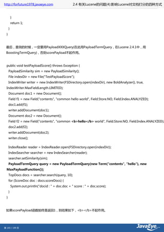 http://forfuture1978.javaeye.com                     2.4 有关Lucene的问题(4):影响Lucene对文档打分的四种方式


          }
          return 1;
      }
  }



 最后，查询的时候，一定要用PayloadXXXQuery(在此用PayloadTermQuery，在Lucene 2.4.1中，用
 BoostingTermQuery)，否则scorePayload不起作用。



  public void testPayloadScore() throws Exception {
      PayloadSimilarity sim = new PayloadSimilarity();
      File indexDir = new File("TestPayloadScore");
      IndexWriter writer = new IndexWriter(FSDirectory.open(indexDir), new BoldAnalyzer(), true,
  IndexWriter.MaxFieldLength.LIMITED);
      Document doc1 = new Document();
      Field f1 = new Field("contents", "common hello world", Field.Store.NO, Field.Index.ANALYZED);
      doc1.add(f1);
      writer.addDocument(doc1);
      Document doc2 = new Document();
      Field f2 = new Field("contents", "common <b>hello</b> world", Field.Store.NO, Field.Index.ANALYZED);
      doc2.add(f2);
      writer.addDocument(doc2);
      writer.close();

      IndexReader reader = IndexReader.open(FSDirectory.open(indexDir));
      IndexSearcher searcher = new IndexSearcher(reader);
      searcher.setSimilarity(sim);
      PayloadTermQuery query = new PayloadTermQuery(new Term("contents", "hello"), new
  MaxPayloadFunction());
      TopDocs docs = searcher.search(query, 10);
      for (ScoreDoc doc : docs.scoreDocs) {
          System.out.println("docid : " + doc.doc + " score : " + doc.score);
      }
  }



 如果scorePayload函数始终是返回1，则结果如下，<b></b>不起作用。




第 193 / 199 页
 
