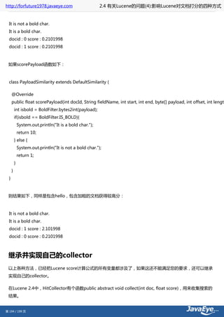 http://forfuture1978.javaeye.com                          2.4 有关Lucene的问题(4):影响Lucene对文档打分的四种方式


  It is not a bold char.
  It is a bold char.
  docid : 0 score : 0.2101998
  docid : 1 score : 0.2101998



 如果scorePayload函数如下：



  class PayloadSimilarity extends DefaultSimilarity {

      @Override
      public float scorePayload(int docId, String fieldName, int start, int end, byte[] payload, int offset, int length
          int isbold = BoldFilter.bytes2int(payload);
          if(isbold == BoldFilter.IS_BOLD){
              System.out.println("It is a bold char.");
              return 10;
          } else {
              System.out.println("It is not a bold char.");
              return 1;
          }
      }
  }



 则结果如下，同样是包含hello，包含加粗的文档获得较高分：



  It is not a bold char.
  It is a bold char.
  docid : 1 score : 2.101998
  docid : 0 score : 0.2101998



 继承并实现自己的collector
 以上各种方法，已经把Lucene score计算公式的所有变量都涉及了，如果这还不能满足您的要求，还可以继承
 实现自己的collector。

 在Lucene 2.4中，HitCollector有个函数public abstract void collect(int doc, float score)，用来收集搜索的
 结果。


第 194 / 199 页
 