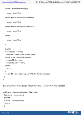 http://forfuture1978.javaeye.com                       2.4 有关Lucene的问题(4):影响Lucene对文档打分的四种方式


          if(time < milisecondsOneDay) {

               score = score * 1.0;

          } else if (time < millisecondsOneWeek){

               score = score * 0.8;

          } else if (time < millisecondsOneMonth) {

               score = score * 0.3;

          } else {

               score = score * 0.1;

          }

          totalHits++;
          if (reusableSD == null) {
              reusableSD = new ScoreDoc(doc, score);
          } else if (score >= reusableSD.score) {
              reusableSD.doc = doc;
              reusableSD.score = score;
          } else {
              return;
          }
          reusableSD = (ScoreDoc) hq.insertWithOverflow(reusableSD);
      }
  }



 在Lucene 3.0中，Collector接口为void collect(int doc)，TopScoreDocCollector实现如下：



  public void collect(int doc) throws IOException {
      float score = scorer.score();
      totalHits++;
      if (score <= pqTop.score) {
          return;
      }



第 196 / 199 页
 