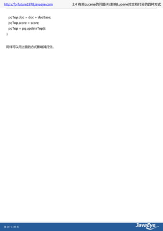 http://forfuture1978.javaeye.com   2.4 有关Lucene的问题(4):影响Lucene对文档打分的四种方式


      pqTop.doc = doc + docBase;
      pqTop.score = score;
      pqTop = pq.updateTop();
  }



 同样可以用上面的方式影响其打分。




第 197 / 199 页
 