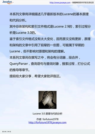 http://www.javaeye.com - 做最棒的软件开发交流社区




          本系列文章将详细描述几乎最新版本的Lucene的基本原理

          和代码分析。

          其中总体架构和索引文件格式是Lucene 2.9的，索引过程分

          析是Lucene 3.0的。

          鉴于索引文件格式没有太大变化，因而原文没有更新，原理

          和架构的文章中引用了前辈的一些图，可能属于早期的

          Lucene，但不影响对原理和架构的理解。

          本系列文章尚在撰写之中，将会有分词器，段合并，

          QueryParser，查询语句与查询对象，搜索过程，打分公式

          的推导等章节。

          提前给大家分享，希望大家批评指正。




                      Lucene 3.0 原理与代码分析

                           作者: forfuture1978
                   http://forfuture1978.javaeye.com


第 198 / 199 页
 