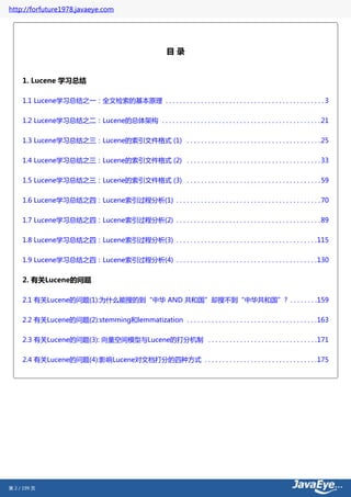 http://forfuture1978.javaeye.com




                                                             目录


     1. Lucene 学习总结

     1.1 Lucene学习总结之一：全文检索的基本原理 . . . . . . . . . . . . . . . . . . . . . . . . . . . . . . . . . . . . . . . . . . . . . 3


     1.2 Lucene学习总结之二：Lucene的总体架构 . . . . . . . . . . . . . . . . . . . . . . . . . . . . . . . . . . . . . . . . . . . . . 21

     1.3 Lucene学习总结之三：Lucene的索引文件格式 (1) . . . . . . . . . . . . . . . . . . . . . . . . . . . . . . . . . . . . . . 25


     1.4 Lucene学习总结之三：Lucene的索引文件格式 (2) . . . . . . . . . . . . . . . . . . . . . . . . . . . . . . . . . . . . . . 33

     1.5 Lucene学习总结之三：Lucene的索引文件格式 (3) . . . . . . . . . . . . . . . . . . . . . . . . . . . . . . . . . . . . . . 59


     1.6 Lucene学习总结之四：Lucene索引过程分析(1) . . . . . . . . . . . . . . . . . . . . . . . . . . . . . . . . . . . . . . . . . 70

     1.7 Lucene学习总结之四：Lucene索引过程分析(2) . . . . . . . . . . . . . . . . . . . . . . . . . . . . . . . . . . . . . . . . . 89


     1.8 Lucene学习总结之四：Lucene索引过程分析(3) . . . . . . . . . . . . . . . . . . . . . . . . . . . . . . . . . . . . . . . .115

     1.9 Lucene学习总结之四：Lucene索引过程分析(4) . . . . . . . . . . . . . . . . . . . . . . . . . . . . . . . . . . . . . . . .130


     2. 有关Lucene的问题

     2.1 有关Lucene的问题(1):为什么能搜的到“中华 AND 共和国”却搜不到“中华共和国”? . . . . . . . .159


     2.2 有关Lucene的问题(2):stemming和lemmatization . . . . . . . . . . . . . . . . . . . . . . . . . . . . . . . . . . . . .163


     2.3 有关Lucene的问题(3): 向量空间模型与Lucene的打分机制 . . . . . . . . . . . . . . . . . . . . . . . . . . . . . . .171

     2.4 有关Lucene的问题(4):影响Lucene对文档打分的四种方式 . . . . . . . . . . . . . . . . . . . . . . . . . . . . . . . .175




第 2 / 199 页
 