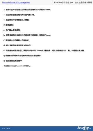 http://forfuture1978.javaeye.com    1.1 Lucene学习总结之一：全文检索的基本原理


 2) 被索引文件经过语法分析和语言处理形成一系列词(Term)。

 3) 经过索引创建形成词典和反向索引表。

 4) 通过索引存储将索引写入硬盘。

 2. 搜索过程：

 a) 用户输入查询语句。

 b) 对查询语句经过语法分析和语言分析得到一系列词(Term)。

 c) 通过语法分析得到一个查询树。

 d) 通过索引存储将索引读入到内存。

 e) 利用查询树搜索索引，从而得到每个词(Term)的文档链表，对文档链表进行交，差，并得到结果文档。

 f) 将搜索到的结果文档对查询的相关性进行排序。

 g) 返回查询结果给用户。

 下面我们可以进入Lucene的世界了。




第 20 / 199 页
 