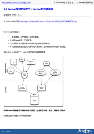 http://forfuture1978.javaeye.com                     1.2 Lucene学习总结之二：Lucene的总体架构


 1.2 Lucene学习总结之二：Lucene的总体架构

 发表时间: 2009-12-11


 本文csdn中的位置http://blog.csdn.net/forfuture1978/archive/2009/10/30/4745802.aspx




 Lucene总的来说是：

        • 一个高效的，可扩展的，全文检索库。
        • 全部用Java实现，无须配置。
        • 仅支持纯文本文件的索引(Indexing)和搜索(Search)。
        • 不负责由其他格式的文件抽取纯文本文件，或从网络中抓取文件的过程。

 在Lucene in action中，Lucene 的构架和过程如下图，




 说明Lucene是有索引和搜索的两个过程，包含索引创建，索引，搜索三个要点。

 让我们更细一些看Lucene的各组件：




第 21 / 199 页
 
