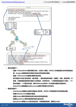 http://forfuture1978.javaeye.com            1.2 Lucene学习总结之二：Lucene的总体架构




        • 索引过程如下：
               ◦ 创建一个IndexWriter用来写索引文件，它有几个参数，INDEX_DIR就是索引文件所存放的位
                置，Analyzer便是用来对文档进行词法分析和语言处理的。
               ◦ 创建一个Document代表我们要索引的文档。
               ◦ 将不同的Field加入到文档中。我们知道，一篇文档有多种信息，如题目，作者，修改时间，内
                容等。不同类型的信息用不同的Field来表示，在本例子中，一共有两类信息进行了索引，一个
                是文件路径，一个是文件内容。其中FileReader的SRC_FILE就表示要索引的源文件。
               ◦ IndexWriter调用函数addDocument将索引写到索引文件夹中。
        • 搜索过程如下：
               ◦ IndexReader将磁盘上的索引信息读入到内存，INDEX_DIR就是索引文件存放的位置。
               ◦ 创建IndexSearcher准备进行搜索。
               ◦ 创建Analyer用来对查询语句进行词法分析和语言处理。
               ◦ 创建QueryParser用来对查询语句进行语法分析。
               ◦ QueryParser调用parser进行语法分析，形成查询语法树，放到Query中。

第 23 / 199 页
 