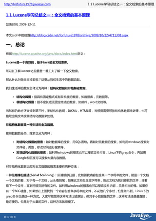 http://forfuture1978.javaeye.com                      1.1 Lucene学习总结之一：全文检索的基本原理


 1.1 Lucene学习总结之一：全文检索的基本原理

 发表时间: 2009-12-11


 本文csdn中的位置http://blog.csdn.net/forfuture1978/archive/2009/10/22/4711308.aspx


 一、总论
 根据http://lucene.apache.org/java/docs/index.html定义：

 Lucene是一个高效的，基于Java的全文检索库。

 所以在了解Lucene之前要费一番工夫了解一下全文检索。

 那么什么叫做全文检索呢？这要从我们生活中的数据说起。

 我们生活中的数据总体分为两种：结构化数据和非结构化数据。

        • 结构化数据：指具有固定格式或有限长度的数据，如数据库，元数据等。
        • 非结构化数据：指不定长或无固定格式的数据，如邮件，word文档等。

 当然有的地方还会提到第三种，半结构化数据，如XML，HTML等，当根据需要可按结构化数据来处理，也可
 抽取出纯文本按非结构化数据来处理。

 非结构化数据又一种叫法叫全文数据。

 按照数据的分类，搜索也分为两种：

        • 对结构化数据的搜索：如对数据库的搜索，用SQL语句。再如对元数据的搜索，如利用windows搜索对
              文件名，类型，修改时间进行搜索等。
        • 对非结构化数据的搜索：如利用windows的搜索也可以搜索文件内容，Linux下的grep命令，再如用
              Google和百度可以搜索大量内容数据。

 对非结构化数据也即对全文数据的搜索主要有两种方法：

 一种是顺序扫描法(Serial Scanning)：所谓顺序扫描，比如要找内容包含某一个字符串的文件，就是一个文档
 一个文档的看，对于每一个文档，从头看到尾，如果此文档包含此字符串，则此文档为我们要找的文件，接着
 看下一个文件，直到扫描完所有的文件。如利用windows的搜索也可以搜索文件内容，只是相当的慢。如果你
 有一个80G硬盘，如果想在上面找到一个内容包含某字符串的文件，不花他几个小时，怕是做不到。Linux下的
 grep命令也是这一种方式。大家可能觉得这种方法比较原始，但对于小数据量的文件，这种方法还是最直接，
 最方便的。但是对于大量的文件，这种方法就很慢了。




第 3 / 199 页
 
