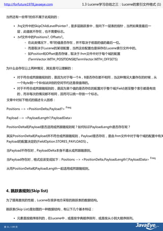 http://forfuture1978.javaeye.com                  1.3 Lucene学习总结之三：Lucene的索引文件格式 (1)


 当然还有一些带?的但不属于此规则的：

        • .frq文件中的SkipChildLevelPointer?，是多层跳跃表中，指向下一层表的指针，当然如果是最后一
           层，此值就不存在，也不需要标志。
        • .tvf文件中的Positions?, Offsets?。
               ◦ 在此类情况下，带?的值是否存在，并不取决于前面的值的最后一位。
               ◦ 而是取决于Lucene的某项配置，当然这些配置也是保存在Lucene索引文件中的。
               ◦ 如Position和Offset是否存储，取决于.fnm文件中对于每个域的配置
                (TermVector.WITH_POSITIONS和TermVector.WITH_OFFSETS)

 为什么会存在以上两种情况，其实是可以理解的：

        • 对于符合或然跟随规则的，是因为对于每一个A，B是否存在都不相同，当这种情况大量存在的时候，从
           一个Byte到一个Bit如此8倍的空间节约还是很值得的。
        • 对于不符合或然跟随规则的，是因为某个值的是否存在的配置对于整个域(Field)甚至整个索引都是有效
           的，而非每次的情况都不相同，因而可以统一存放一个标志。
  文章中对如下格式的描述令人困惑：

                                           Freq
  Positions --> <PositionDelta,Payload?>

  Payload --> <PayloadLength?,PayloadData>

  PositionDelta和Payload是否适用或然跟随规则呢？如何标识PayloadLength是否存在呢？

  其实PositionDelta和Payload并不符合或然跟随规则，Payload是否存在，是由.fnm文件中对于每个域的配置中有关
  Payload的配置决定的(FieldOption.STORES_PAYLOADS) 。

  当Payload不存在时，PayloadDelta本身不遵从或然跟随原则。

                                                                                  Freq
  当Payload存在时，格式应该变成如下：Positions --> <PositionDelta,PayloadLength?,PayloadData>

  从而PositionDelta和PayloadLength一起适用或然跟随规则。




 4. 跳跃表规则(Skip list)

 为了提高查找的性能，Lucene在很多地方采取的跳跃表的数据结构。

 跳跃表(Skip List)是如图的一种数据结构，有以下几个基本特征：

        • 元素是按顺序排列的，在Lucene中，或是按字典顺序排列，或是按从小到大顺序排列。

第 31 / 199 页
 