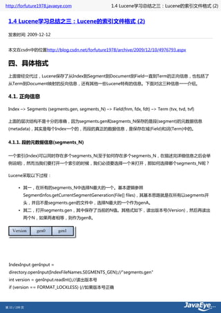 http://forfuture1978.javaeye.com                   1.4 Lucene学习总结之三：Lucene的索引文件格式 (2)


 1.4 Lucene学习总结之三：Lucene的索引文件格式 (2)

 发表时间: 2009-12-12


 本文在csdn中的位置http://blog.csdn.net/forfuture1978/archive/2009/12/10/4976793.aspx


 四、具体格式
 上面曾经交代过，Lucene保存了从Index到Segment到Document到Field一直到Term的正向信息，也包括了
 从Term到Document映射的反向信息，还有其他一些Lucene特有的信息。下面对这三种信息一一介绍。


 4.1. 正向信息

 Index –> Segments (segments.gen, segments_N) –> Field(fnm, fdx, fdt) –> Term (tvx, tvd, tvf)

 上面的层次结构不是十分的准确，因为segments.gen和segments_N保存的是段(segment)的元数据信息
 (metadata)，其实是每个Index一个的，而段的真正的数据信息，是保存在域(Field)和词(Term)中的。


 4.1.1. 段的元数据信息(segments_N)

 一个索引(Index)可以同时存在多个segments_N(至于如何存在多个segments_N，在描述完详细信息之后会举
 例说明)，然而当我们要打开一个索引的时候，我们必须要选择一个来打开，那如何选择哪个segments_N呢？

 Lucene采取以下过程：

        • 其一，在所有的segments_N中选择N最大的一个。基本逻辑参照
           SegmentInfos.getCurrentSegmentGeneration(File[] files)，其基本思路就是在所有以segments开
           头，并且不是segments.gen的文件中，选择N最大的一个作为genA。
        • 其二，打开segments.gen，其中保存了当前的N值。其格式如下，读出版本号(Version)，然后再读出
           两个N，如果两者相等，则作为genB。




  IndexInput genInput =
  directory.openInput(IndexFileNames.SEGMENTS_GEN);//"segments.gen"
  int version = genInput.readInt();//读出版本号
  if (version == FORMAT_LOCKLESS) {//如果版本号正确



第 33 / 199 页
 