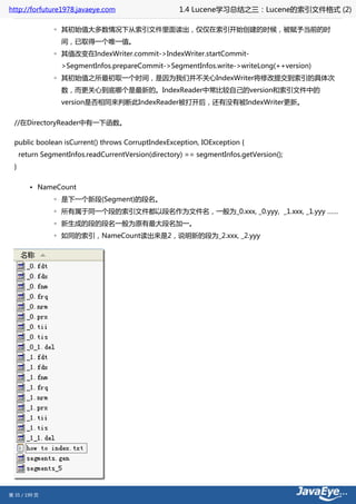 http://forfuture1978.javaeye.com                      1.4 Lucene学习总结之三：Lucene的索引文件格式 (2)

                ◦ 其初始值大多数情况下从索引文件里面读出，仅仅在索引开始创建的时候，被赋予当前的时
                  间，已取得一个唯一值。
                ◦ 其值改变在IndexWriter.commit->IndexWriter.startCommit-
                  >SegmentInfos.prepareCommit->SegmentInfos.write->writeLong(++version)
                ◦ 其初始值之所最初取一个时间，是因为我们并不关心IndexWriter将修改提交到索引的具体次
                  数，而更关心到底哪个是最新的。IndexReader中常比较自己的version和索引文件中的
                  version是否相同来判断此IndexReader被打开后，还有没有被IndexWriter更新。


  //在DirectoryReader中有一下函数。

  public boolean isCurrent() throws CorruptIndexException, IOException {
      return SegmentInfos.readCurrentVersion(directory) == segmentInfos.getVersion();
  }


         • NameCount
                ◦ 是下一个新段(Segment)的段名。
                ◦ 所有属于同一个段的索引文件都以段名作为文件名，一般为_0.xxx, _0.yyy, _1.xxx, _1.yyy ……
                ◦ 新生成的段的段名一般为原有最大段名加一。
                ◦ 如同的索引，NameCount读出来是2，说明新的段为_2.xxx, _2.yyy




第 35 / 199 页
 