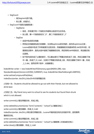 http://forfuture1978.javaeye.com                  1.4 Lucene学习总结之三：Lucene的索引文件格式 (2)




        • SegCount
                ◦ 段(Segment)的个数。
                ◦ 如上图，此值为2。
        • SegCount个段的元数据信息：
                ◦ SegName
                      ▪ 段名，所有属于同一个段的文件都有以段名作为文件名。
                      ▪ 如上图，第一个段的段名为"_0"，第二个段的段名为"_1"
                ◦ SegSize
                      ▪ 此段中包含的文档数
                      ▪ 然而此文档数是包括已经删除，又没有optimize的文档的，因为在optimize之前，
                          Lucene的段中包含了所有被索引过的文档，而被删除的文档是保存在.del文件中的，在
                          搜索的过程中，是先从段中读到了被删除的文档，然后再用.del中的标志，将这篇文档
                          过滤掉。
                      ▪ 如下的代码形成了上图的索引，可以看出索引了两篇文档形成了_0段，然后又删除了其
                          中一篇，形成了_0_1.del，又索引了两篇文档形成_1段，然后又删除了其中一篇，形成
                          _1_1.del。因而在两个段中，此值都是2。


  IndexWriter writer = new IndexWriter(FSDirectory.open(INDEX_DIR), new
  StandardAnalyzer(Version.LUCENE_CURRENT), true, IndexWriter.MaxFieldLength.LIMITED);
  writer.setUseCompoundFile(false);
  indexDocs(writer, docDir);//docDir中只有两篇文档

  //文档一为：Students should be allowed to go out with their friends, but not allowed to
  drink beer.

  //文档二为：My friend Jerry went to school to see his students but found them drunk
  which is not allowed.

  writer.commit();//提交两篇文档，形成_0段。

  writer.deleteDocuments(new Term("contents", "school"));//删除文档二
  writer.commit();//提交删除，形成_0_1.del
  indexDocs(writer, docDir);//再次索引两篇文档，Lucene不能判别文档与文档的不同，因而算两
  篇新的文档。
  writer.commit();//提交两篇文档，形成_1段
  writer.deleteDocuments(new Term("contents", "school"));//删除第二次添加的文档二
  writer.close();//提交删除，形成_1_1.del


第 36 / 199 页
 