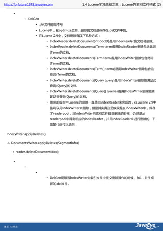 http://forfuture1978.javaeye.com                   1.4 Lucene学习总结之三：Lucene的索引文件格式 (2)

        •
               ◦ DelGen
                     ▪ .del文件的版本号
                     ▪ Lucene中，在optimize之前，删除的文档是保存在.del文件中的。
                     ▪ 在Lucene 2.9中，文档删除有以下几种方式：
                               ▪ IndexReader.deleteDocument(int docID)是用IndexReader按文档号删除。
                               ▪ IndexReader.deleteDocuments(Term term)是用IndexReader删除包含此词
                                (Term)的文档。
                               ▪ IndexWriter.deleteDocuments(Term term)是用IndexWriter删除包含此词
                                (Term)的文档。
                               ▪ IndexWriter.deleteDocuments(Term[] terms)是用IndexWriter删除包含这
                                些词(Term)的文档。
                               ▪ IndexWriter.deleteDocuments(Query query)是用IndexWriter删除能满足此
                                查询(Query)的文档。
                               ▪ IndexWriter.deleteDocuments(Query[] queries)是用IndexWriter删除能满
                                足这些查询(Query)的文档。
                               ▪ 原来的版本中Lucene的删除一直是由IndexReader来完成的，在Lucene 2.9中
                                虽可以用IndexWriter来删除，但是其实真正的实现是在IndexWriter中，保存
                                了readerpool，当IndexWriter向索引文件提交删除的时候，仍然是从
                                readerpool中得到相应的IndexReader，并用IndexReader来进行删除的。下
                                面的代码可以说明：


  IndexWriter.applyDeletes()

  -> DocumentsWriter.applyDeletes(SegmentInfos)

      -> reader.deleteDocument(doc);


        •
               ◦
                     ▪
                               ▪ DelGen是每当IndexWriter向索引文件中提交删除操作的时候，加1，并生成
                                新的.del文件。




第 37 / 199 页
 
