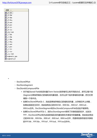 http://forfuture1978.javaeye.com              1.4 Lucene学习总结之三：Lucene的索引文件格式 (2)




        •
               ◦ DocStoreOffset
               ◦ DocStoreSegment
               ◦ DocStoreIsCompoundFile
                     ▪ 对于域(Stored Field)和词向量(Term Vector)的存储可以有不同的方式，即可以每个段
                       (Segment)单独存储自己的域和词向量信息，也可以多个段共享域和词向量，把它们存
                       储到一个段中去。
                     ▪ 如果DocStoreOffset为-1，则此段单独存储自己的域和词向量，从存储文件上来看，
                       如果此段段名为XXX，则此段有自己的XXX.fdt，XXX.fdx，XXX.tvf，XXX.tvd，
                       XXX.tvx文件。DocStoreSegment和DocStoreIsCompoundFile在此处不被保存。
                     ▪ 如果DocStoreOffset不为-1，则DocStoreSegment保存了共享的段的名字，比如为
                       YYY，DocStoreOffset则为此段的域及词向量信息在共享段中的偏移量。则此段没有自
                       己的XXX.fdt，XXX.fdx，XXX.tvf，XXX.tvd，XXX.tvx文件，而是将信息存放在共享段
                       的YYY.fdt，YYY.fdx，YYY.tvf，YYY.tvd，YYY.tvx文件中。




第 39 / 199 页
 