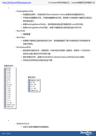 http://forfuture1978.javaeye.com            1.4 Lucene学习总结之三：Lucene的索引文件格式 (2)

        •
               ◦ HasSingleNormFile
                     ▪ 在搜索的过程中，标准化因子(Normalization Factor)会影响文档最后的评分。
                     ▪ 不同的文档重要性不同，不同的域重要性也不同。因而每个文档的每个域都可以有自己
                       的标准化因子。
                     ▪ 如果HasSingleNormFile为1，则所有的标准化因子都是存在.nrm文件中的。
                     ▪ 如果HasSingleNormFile不是1，则每个域都有自己的标准化因子文件.fN
               ◦ NumField
                     ▪ 域的数量
               ◦ NormGen
                     ▪ 如果每个域有自己的标准化因子文件，则此数组描述了每个标准化因子文件的版本号，
                       也即.fN的N。
               ◦ IsCompoundFile
                     ▪ 是否保存为复合文件，也即把同一个段中的文件按照一定格式，保存在一个文件当中，
                       这样可以减少每次打开文件的个数。
                     ▪ 是否为复合文件，由接口IndexWriter.setUseCompoundFile(boolean)设定。
                     ▪ 非符合文件同符合文件的对比如下图：


  非复合文件：




                            复合文件：




        •
               ◦ DeletionCount
                     ▪ 记录了此段中删除的文档的数目。


第 47 / 199 页
 