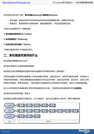 http://forfuture1978.javaeye.com    1.1 Lucene学习总结之一：全文检索的基本原理




 全文检索大体分两个过程，索引创建(Indexing)和搜索索引(Search)。

        • 索引创建：将现实世界中所有的结构化和非结构化数据提取信息，创建索引的过程。
        • 搜索索引：就是得到用户的查询请求，搜索创建的索引，然后返回结果的过程。

 于是全文检索就存在三个重要问题：

 1. 索引里面究竟存些什么？(Index)

 2. 如何创建索引？(Indexing)

 3. 如何对索引进行搜索？(Search)

 下面我们顺序对每个个问题进行研究。


 二、索引里面究竟存些什么
 索引里面究竟需要存些什么呢？

 首先我们来看为什么顺序扫描的速度慢：

 其实是由于我们想要搜索的信息和非结构化数据中所存储的信息不一致造成的。

 非结构化数据中所存储的信息是每个文件包含哪些字符串，也即已知文件，欲求字符串相对容易，也即是从文
 件到字符串的映射。而我们想搜索的信息是哪些文件包含此字符串，也即已知字符串，欲求文件，也即从字符
 串到文件的映射。两者恰恰相反。于是如果索引总能够保存从字符串到文件的映射，则会大大提高搜索速度。

 由于从字符串到文件的映射是文件到字符串映射的反向过程，于是保存这种信息的索引称为反向索引。

 反向索引的所保存的信息一般如下：

 假设我的文档集合里面有100篇文档，为了方便表示，我们为文档编号从1到100，得到下面的结构




第 5 / 199 页
 