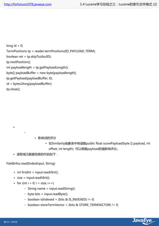 http://forfuture1978.javaeye.com                       1.4 Lucene学习总结之三：Lucene的索引文件格式 (2)




  long id = 0;
  TermPositions tp = reader.termPositions(ID_PAYLOAD_TERM);
  boolean ret = tp.skipTo(docID);
  tp.nextPosition();
  int payloadlength = tp.getPayloadLength();
  byte[] payloadBuffer = new byte[payloadlength];
  tp.getPayload(payloadBuffer, 0);
  id = bytes2long(payloadBuffer);
  tp.close();




        •
                 ◦
                        ▪ 影响词的评分
                                 ▪ 在Similarity抽象类中有函数public float scorePayload(byte [] payload, int
                                   offset, int length) 可以根据payload的值影响评分。
        • 读取域元数据信息的代码如下：


  FieldInfos.read(IndexInput, String)

        • int firstInt = input.readVInt();
        • size = input.readVInt();
        • for (int i = 0; i < size; i++)
                 ◦ String name = input.readString();
                 ◦ byte bits = input.readByte();
                 ◦ boolean isIndexed = (bits & IS_INDEXED) != 0;
                 ◦ boolean storeTermVector = (bits & STORE_TERMVECTOR) != 0;




第 53 / 199 页
 