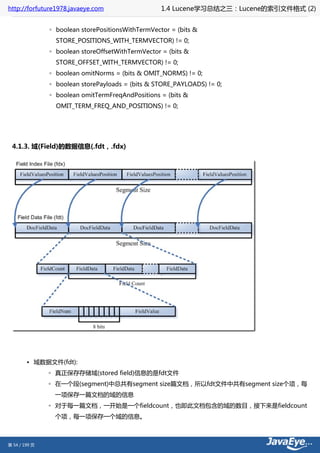 http://forfuture1978.javaeye.com                   1.4 Lucene学习总结之三：Lucene的索引文件格式 (2)


               ◦ boolean storePositionsWithTermVector = (bits &
                 STORE_POSITIONS_WITH_TERMVECTOR) != 0;
               ◦ boolean storeOffsetWithTermVector = (bits &
                 STORE_OFFSET_WITH_TERMVECTOR) != 0;
               ◦ boolean omitNorms = (bits & OMIT_NORMS) != 0;
               ◦ boolean storePayloads = (bits & STORE_PAYLOADS) != 0;
               ◦ boolean omitTermFreqAndPositions = (bits &
                 OMIT_TERM_FREQ_AND_POSITIONS) != 0;




 4.1.3. 域(Field)的数据信息(.fdt，.fdx)




        • 域数据文件(fdt):
               ◦ 真正保存存储域(stored field)信息的是fdt文件
               ◦ 在一个段(segment)中总共有segment size篇文档，所以fdt文件中共有segment size个项，每
                一项保存一篇文档的域的信息
               ◦ 对于每一篇文档，一开始是一个fieldcount，也即此文档包含的域的数目，接下来是fieldcount
                个项，每一项保存一个域的信息。



第 54 / 199 页
 