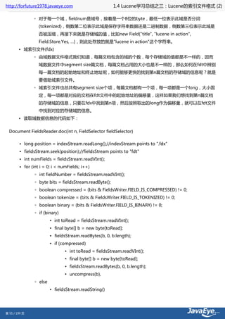 http://forfuture1978.javaeye.com                         1.4 Lucene学习总结之三：Lucene的索引文件格式 (2)

               ◦ 对于每一个域，fieldnum是域号，接着是一个8位的byte，最低一位表示此域是否分词
                  (tokenized)，倒数第二位表示此域是保存字符串数据还是二进制数据，倒数第三位表示此域是
                  否被压缩，再接下来就是存储域的值，比如new Field("title", "lucene in action",
                  Field.Store.Yes, …)，则此处存放的就是"lucene in action"这个字符串。
        • 域索引文件(fdx)
               ◦ 由域数据文件格式我们知道，每篇文档包含的域的个数，每个存储域的值都是不一样的，因而
                  域数据文件中segment size篇文档，每篇文档占用的大小也是不一样的，那么如何在fdt中辨别
                  每一篇文档的起始地址和终止地址呢，如何能够更快的找到第n篇文档的存储域的信息呢？就是
                  要借助域索引文件。
               ◦ 域索引文件也总共有segment size个项，每篇文档都有一个项，每一项都是一个long，大小固
                  定，每一项都是对应的文档在fdt文件中的起始地址的偏移量，这样如果我们想找到第n篇文档
                  的存储域的信息，只要在fdx中找到第n项，然后按照取出的long作为偏移量，就可以在fdt文件
                  中找到对应的存储域的信息。
        • 读取域数据信息的代码如下：


  Document FieldsReader.doc(int n, FieldSelector fieldSelector)

        • long position = indexStream.readLong();//indexStream points to ".fdx"
        • fieldsStream.seek(position);//fieldsStream points to "fdt"
        • int numFields = fieldsStream.readVInt();
        • for (int i = 0; i < numFields; i++)
                ◦ int fieldNumber = fieldsStream.readVInt();
                ◦ byte bits = fieldsStream.readByte();
                ◦ boolean compressed = (bits & FieldsWriter.FIELD_IS_COMPRESSED) != 0;
                ◦ boolean tokenize = (bits & FieldsWriter.FIELD_IS_TOKENIZED) != 0;
                ◦ boolean binary = (bits & FieldsWriter.FIELD_IS_BINARY) != 0;
                ◦ if (binary)
                         ▪ int toRead = fieldsStream.readVInt();
                         ▪ final byte[] b = new byte[toRead];
                         ▪ fieldsStream.readBytes(b, 0, b.length);
                         ▪ if (compressed)
                                ▪ int toRead = fieldsStream.readVInt();
                                ▪ final byte[] b = new byte[toRead];
                                ▪ fieldsStream.readBytes(b, 0, b.length);
                                ▪ uncompress(b),
                ◦ else
                         ▪ fieldsStream.readString()




第 55 / 199 页
 