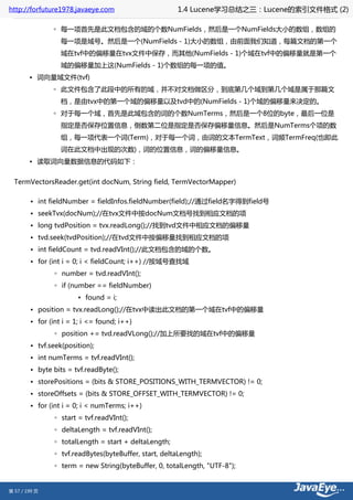 http://forfuture1978.javaeye.com                        1.4 Lucene学习总结之三：Lucene的索引文件格式 (2)

               ◦ 每一项首先是此文档包含的域的个数NumFields，然后是一个NumFields大小的数组，数组的
                  每一项是域号。然后是一个(NumFields - 1)大小的数组，由前面我们知道，每篇文档的第一个
                  域在tvf中的偏移量在tvx文件中保存，而其他(NumFields - 1)个域在tvf中的偏移量就是第一个
                  域的偏移量加上这(NumFields - 1)个数组的每一项的值。
        • 词向量域文件(tvf)
               ◦ 此文件包含了此段中的所有的域，并不对文档做区分，到底第几个域到第几个域是属于那篇文
                  档，是由tvx中的第一个域的偏移量以及tvd中的(NumFields - 1)个域的偏移量来决定的。
               ◦ 对于每一个域，首先是此域包含的词的个数NumTerms，然后是一个8位的byte，最后一位是
                  指定是否保存位置信息，倒数第二位是指定是否保存偏移量信息。然后是NumTerms个项的数
                  组，每一项代表一个词(Term)，对于每一个词，由词的文本TermText，词频TermFreq(也即此
                  词在此文档中出现的次数)，词的位置信息，词的偏移量信息。
        • 读取词向量数据信息的代码如下：


  TermVectorsReader.get(int docNum, String field, TermVectorMapper)

        • int fieldNumber = fieldInfos.fieldNumber(field);//通过field名字得到field号
        • seekTvx(docNum);//在tvx文件中按docNum文档号找到相应文档的项
        • long tvdPosition = tvx.readLong();//找到tvd文件中相应文档的偏移量
        • tvd.seek(tvdPosition);//在tvd文件中按偏移量找到相应文档的项
        • int fieldCount = tvd.readVInt();//此文档包含的域的个数。
        • for (int i = 0; i < fieldCount; i++) //按域号查找域
                ◦ number = tvd.readVInt();
                ◦ if (number == fieldNumber)
                        ▪ found = i;
        • position = tvx.readLong();//在tvx中读出此文档的第一个域在tvf中的偏移量
        • for (int i = 1; i <= found; i++)
                ◦ position += tvd.readVLong();//加上所要找的域在tvf中的偏移量
        • tvf.seek(position);
        • int numTerms = tvf.readVInt();
        • byte bits = tvf.readByte();
        • storePositions = (bits & STORE_POSITIONS_WITH_TERMVECTOR) != 0;
        • storeOffsets = (bits & STORE_OFFSET_WITH_TERMVECTOR) != 0;
        • for (int i = 0; i < numTerms; i++)
                ◦ start = tvf.readVInt();
                ◦ deltaLength = tvf.readVInt();
                ◦ totalLength = start + deltaLength;
                ◦ tvf.readBytes(byteBuffer, start, deltaLength);
                ◦ term = new String(byteBuffer, 0, totalLength, "UTF-8");


第 57 / 199 页
 