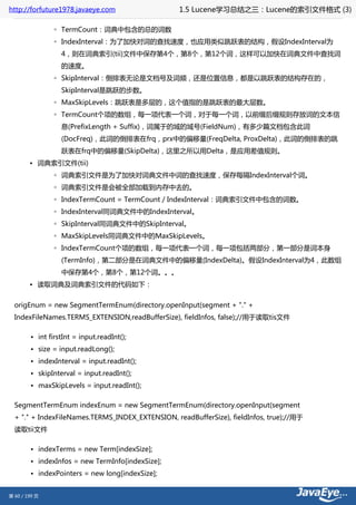 http://forfuture1978.javaeye.com                  1.5 Lucene学习总结之三：Lucene的索引文件格式 (3)

                ◦ TermCount：词典中包含的总的词数
                ◦ IndexInterval：为了加快对词的查找速度，也应用类似跳跃表的结构，假设IndexInterval为
                  4，则在词典索引(tii)文件中保存第4个，第8个，第12个词，这样可以加快在词典文件中查找词
                  的速度。
                ◦ SkipInterval：倒排表无论是文档号及词频，还是位置信息，都是以跳跃表的结构存在的，
                  SkipInterval是跳跃的步数。
                ◦ MaxSkipLevels：跳跃表是多层的，这个值指的是跳跃表的最大层数。
                ◦ TermCount个项的数组，每一项代表一个词，对于每一个词，以前缀后缀规则存放词的文本信
                  息(PrefixLength + Suffix)，词属于的域的域号(FieldNum)，有多少篇文档包含此词
                  (DocFreq)，此词的倒排表在frq，prx中的偏移量(FreqDelta, ProxDelta)，此词的倒排表的跳
                  跃表在frq中的偏移量(SkipDelta)，这里之所以用Delta，是应用差值规则。
        • 词典索引文件(tii)
                ◦ 词典索引文件是为了加快对词典文件中词的查找速度，保存每隔IndexInterval个词。
                ◦ 词典索引文件是会被全部加载到内存中去的。
                ◦ IndexTermCount = TermCount / IndexInterval：词典索引文件中包含的词数。
                ◦ IndexInterval同词典文件中的IndexInterval。
                ◦ SkipInterval同词典文件中的SkipInterval。
                ◦ MaxSkipLevels同词典文件中的MaxSkipLevels。
                ◦ IndexTermCount个项的数组，每一项代表一个词，每一项包括两部分，第一部分是词本身
                  (TermInfo)，第二部分是在词典文件中的偏移量(IndexDelta)。假设IndexInterval为4，此数组
                  中保存第4个，第8个，第12个词。。。
        • 读取词典及词典索引文件的代码如下：


  origEnum = new SegmentTermEnum(directory.openInput(segment + "." +
  IndexFileNames.TERMS_EXTENSION,readBufferSize), fieldInfos, false);//用于读取tis文件

        • int firstInt = input.readInt();
        • size = input.readLong();
        • indexInterval = input.readInt();
        • skipInterval = input.readInt();
        • maxSkipLevels = input.readInt();

  SegmentTermEnum indexEnum = new SegmentTermEnum(directory.openInput(segment
  + "." + IndexFileNames.TERMS_INDEX_EXTENSION, readBufferSize), fieldInfos, true);//用于
  读取tii文件

        • indexTerms = new Term[indexSize];
        • indexInfos = new TermInfo[indexSize];
        • indexPointers = new long[indexSize];


第 60 / 199 页
 