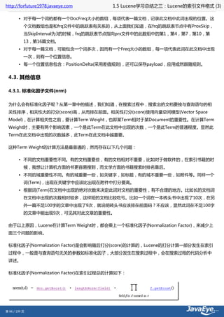 http://forfuture1978.javaeye.com     1.5 Lucene学习总结之三：Lucene的索引文件格式 (3)

        • 对于每一个词的都有一个DocFreq大小的数组，每项代表一篇文档，记录此文档中此词出现的位置。这
           个文档数组也是和frq文件中的跳跃表有关系的，从上面我们知道，在frq的跳跃表节点中有ProxSkip，
           当SkipInterval为3的时候，frq的跳跃表节点指向prx文件中的此数组中的第1，第4，第7，第10，第
           13，第16篇文档。
        • 对于每一篇文档，可能包含一个词多次，因而有一个Freq大小的数组，每一项代表此词在此文档中出现
           一次，则有一个位置信息。
        • 每一个位置信息包含：PositionDelta(采用差值规则)，还可以保存payload，应用或然跟随规则。


 4.3. 其他信息

 4.3.1. 标准化因子文件(nrm)

 为什么会有标准化因子呢？从第一章中的描述，我们知道，在搜索过程中，搜索出的文档要按与查询语句的相
 关性排序，相关性大的打分(score)高，从而排在前面。相关性打分(score)使用向量空间模型(Vector Space
 Model)，在计算相关性之前，要计算Term Weight，也即某Term相对于某Document的重要性。在计算Term
 Weight时，主要有两个影响因素，一个是此Term在此文档中出现的次数，一个是此Term的普通程度。显然此
 Term在此文档中出现的次数越多，此Term在此文档中越重要。

 这种Term Weight的计算方法是最普通的，然而存在以下几个问题：

        • 不同的文档重要性不同。有的文档重要些，有的文档相对不重要，比如对于做软件的，在索引书籍的时
           候，我想让计算机方面的书更容易搜到，而文学方面的书籍搜索时排名靠后。
        • 不同的域重要性不同。有的域重要一些，如关键字，如标题，有的域不重要一些，如附件等。同样一个
           词(Term)，出现在关键字中应该比出现在附件中打分要高。
        • 根据词(Term)在文档中出现的绝对次数来决定此词对文档的重要性，有不合理的地方。比如长的文档词
           在文档中出现的次数相对较多，这样短的文档比较吃亏。比如一个词在一本砖头书中出现了10次，在另
           外一篇不足100字的文章中出现了9次，就说明砖头书应该排在前面码？不应该，显然此词在不足100字
           的文章中能出现9次，可见其对此文章的重要性。

 由于以上原因，Lucene在计算Term Weight时，都会乘上一个标准化因子(Normalization Factor)，来减少上
 面三个问题的影响。

 标准化因子(Normalization Factor)是会影响随后打分(score)的计算的，Lucene的打分计算一部分发生在索引
 过程中，一般是与查询语句无关的参数如标准化因子，大部分发生在搜索过程中，会在搜索过程的代码分析中
 详述。

 标准化因子(Normalization Factor)在索引过程总的计算如下：




第 66 / 199 页
 