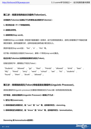http://forfuture1978.javaeye.com         1.1 Lucene学习总结之一：全文检索的基本原理




 第二步：将原文档传给分次组件(Tokenizer)。

 分词组件(Tokenizer)会做以下几件事情(此过程称为Tokenize)：

 1. 将文档分成一个一个单独的单词。

 2. 去除标点符号。

 3. 去除停词(Stop word)。

 所谓停词(Stop word)就是一种语言中最普通的一些单词，由于没有特别的意义，因而大多数情况下不能成为搜
 索的关键词，因而创建索引时，这种词会被去掉而减少索引的大小。

 英语中挺词(Stop word)如：“the”,“a”，“this”等。

 对于每一种语言的分词组件(Tokenizer)，都有一个停词(stop word)集合。

 经过分词(Tokenizer)后得到的结果称为词元(Token)。

 在我们的例子中，便得到以下词元(Token)：

 “Students”，“allowed”，“go”，“their”，“friends”，“allowed”，“drink”，“beer”，
 “My”，“friend”，“Jerry”，“went”，“school”，“see”，“his”，“students”，
 “found”，“them”，“drunk”，“allowed”。




 第三步：将得到的词元(Token)传给语言处理组件(Linguistic Processor)。

 语言处理组件(linguistic processor)主要是对得到的词元(Token)做一些同语言相关的处理。

 对于英语，语言处理组件(Linguistic Processor)一般做以下几点：

 1. 变为小写(Lowercase)。

 2. 将单词缩减为词根形式，如“cars”到“car”等。这种操作称为：stemming。

 3. 将单词转变为词根形式，如“drove”到“drive”等。这种操作称为：lemmatization。




 Stemming 和 lemmatization的异同：


第 7 / 199 页
 