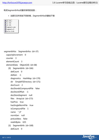 http://forfuture1978.javaeye.com                             1.6 Lucene学习总结之四：Lucene索引过程分析(1)


 有关SegmentInfos对象所保存的信息：

        • 当索引文件夹如下的时候，SegmentInfos对象如下表




  segmentInfos         SegmentInfos (id=37)
     capacityIncrement              0
     counter       3
     elementCount            3
     elementData         Object[10] (id=68)
        [0]    SegmentInfo (id=166)
           delCount       0
           delGen       -1
           diagnostics            HashMap (id=170)
           dir     SimpleFSDirectory (id=171)
           docCount           2
           docStoreIsCompoundFile                    false
           docStoreOffset               -1
           docStoreSegment                    null
           files    ArrayList (id=173)
           hasProx       true
           hasSingleNormFile                  true
           isCompoundFile                 1
           name        "_0"
           normGen           null
           preLockless            false
           sizeInBytes           635
        [1]    SegmentInfo (id=168)
           delCount       0



第 73 / 199 页
 