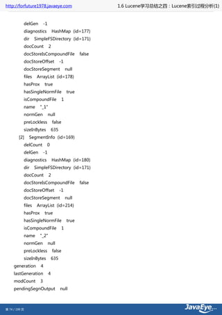 http://forfuture1978.javaeye.com                             1.6 Lucene学习总结之四：Lucene索引过程分析(1)


           delGen        -1
           diagnostics            HashMap (id=177)
           dir     SimpleFSDirectory (id=171)
           docCount           2
           docStoreIsCompoundFile                    false
           docStoreOffset               -1
           docStoreSegment                    null
           files    ArrayList (id=178)
           hasProx        true
           hasSingleNormFile                  true
           isCompoundFile                 1
           name      "_1"
           normGen            null
           preLockless            false
           sizeInBytes            635
        [2]    SegmentInfo (id=169)
           delCount        0
           delGen        -1
           diagnostics            HashMap (id=180)
           dir     SimpleFSDirectory (id=171)
           docCount           2
           docStoreIsCompoundFile                    false
           docStoreOffset               -1
           docStoreSegment                    null
           files    ArrayList (id=214)
           hasProx        true
           hasSingleNormFile                  true
           isCompoundFile                 1
           name      "_2"
           normGen            null
           preLockless            false
           sizeInBytes            635
     generation       4
     lastGeneration           4
     modCount        3
     pendingSegnOutput                  null



第 74 / 199 页
 