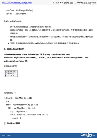http://forfuture1978.javaeye.com                           1.6 Lucene学习总结之四：Lucene索引过程分析(1)


     userData         HashMap (id=146)
     version        1263044890832



 有关IndexFileDeleter：

        • 其不是用来删除文档的，而是用来管理索引文件的。
        • 在对文档的添加，删除，对段的合并的处理过程中，会生成很多新的文件，并需要删除老的文件，因而
            需要管理。
        • 然而要被删除的文件又可能在被用，因而要保存一个引用计数，仅仅当引用计数为零的时候，才执行删
            除。
        • 下面这个例子能很好的说明IndexFileDeleter如何对文件引用计数并进行添加和删除的。


  (1) 创建IndexWriter时

  IndexWriter writer = new IndexWriter(FSDirectory.open(indexDir), new
  StandardAnalyzer(Version.LUCENE_CURRENT), true, IndexWriter.MaxFieldLength.LIMITED);
  writer.setMergeFactor(3);

  索引文件夹如下：




  引用计数如下：

  refCounts          HashMap (id=101)
     size      1
     table         HashMap$Entry[16] (id=105)
        [8]        HashMap$Entry (id=110)
            key      "segments_1"
            value      IndexFileDeleter$RefCount (id=38)
               count      1

  (2) 添加第一个段时




第 75 / 199 页
 