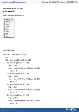 http://forfuture1978.javaeye.com                            1.6 Lucene学习总结之四：Lucene索引过程分析(1)


  indexDocs(writer, docDir);
  writer.commit();

  首先生成的不是compound文件




  因而引用计数如下：

  refCounts          HashMap (id=101)
     size      9
     table         HashMap$Entry[16] (id=105)
        [1]        HashMap$Entry (id=129)
            key      "_0.tis"
            value      IndexFileDeleter$RefCount (id=138)
               count      1
        [3]        HashMap$Entry (id=130)
            key      "_0.fnm"
            value      IndexFileDeleter$RefCount (id=141)
               count      1
        [4]        HashMap$Entry (id=134)
            key      "_0.tii"
            value      IndexFileDeleter$RefCount (id=142)
               count      1
        [8]        HashMap$Entry (id=135)
            key      "_0.frq"
            value      IndexFileDeleter$RefCount (id=143)
               count      1



第 76 / 199 页
 