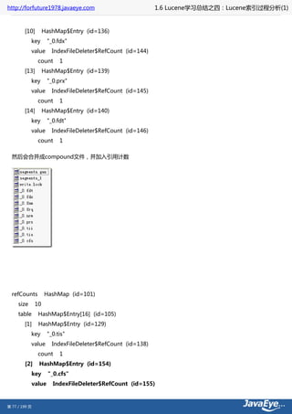 http://forfuture1978.javaeye.com                              1.6 Lucene学习总结之四：Lucene索引过程分析(1)


        [10]         HashMap$Entry (id=136)
            key        "_0.fdx"
            value        IndexFileDeleter$RefCount (id=144)
                 count      1
        [13]         HashMap$Entry (id=139)
            key        "_0.prx"
            value        IndexFileDeleter$RefCount (id=145)
                 count      1
        [14]         HashMap$Entry (id=140)
            key        "_0.fdt"
            value        IndexFileDeleter$RefCount (id=146)
                 count      1

  然后会合并成compound文件，并加入引用计数




  refCounts          HashMap (id=101)
     size       10
     table       HashMap$Entry[16] (id=105)
        [1]      HashMap$Entry (id=129)
            key        "_0.tis"
            value        IndexFileDeleter$RefCount (id=138)
                 count      1
        [2]      HashMap$Entry (id=154)
               key     "_0.cfs"
               value     IndexFileDeleter$RefCount (id=155)



第 77 / 199 页
 