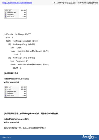 http://forfuture1978.javaeye.com                           1.6 Lucene学习总结之四：Lucene索引过程分析(1)




  refCounts          HashMap (id=77)
     size      2
     table         HashMap$Entry[16] (id=84)
        [2]        HashMap$Entry (id=87)
            key      "_0.cfs"
            value      IndexFileDeleter$RefCount (id=91)
               count      2
        [9]        HashMap$Entry (id=90)
            key      "segments_2"
            value      IndexFileDeleter$RefCount (id=93)
               count      1

  (3) 添加第二个段

  indexDocs(writer, docDir);
  writer.commit();




  (4) 添加第三个段，由于MergeFactor为3，则会进行一次段合并。

  indexDocs(writer, docDir);
  writer.commit();

  首先和其他的段一样，生成_2.cfs以及segments_4




第 80 / 199 页
 
