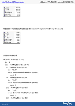 http://forfuture1978.javaeye.com                            1.6 Lucene学习总结之四：Lucene索引过程分析(1)




  同时创建了一个线程来进行背后进行段合并(ConcurrentMergeScheduler$MergeThread.run())




  这时候的引用计数如下

  refCounts          HashMap (id=84)
     size      5
     table         HashMap$Entry[16] (id=98)
        [2]        HashMap$Entry (id=112)
            key      "_0.cfs"
            value      IndexFileDeleter$RefCount (id=117)
               count      1
        [4]        HashMap$Entry (id=113)
            key      "_3.cfs"
            value      IndexFileDeleter$RefCount (id=118)
               count      1
        [12]        HashMap$Entry (id=114)
            key      "_1.cfs"
            value      IndexFileDeleter$RefCount (id=119)
               count      1
        [13]        HashMap$Entry (id=115)



第 81 / 199 页
 